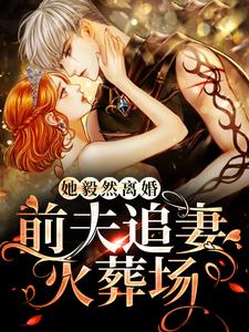 完结版《她毅然离婚！前夫追妻火葬场》章节目录在线阅读