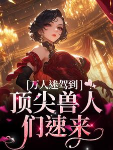 《万人迷驾到，顶尖兽人们速来》小说免费阅读完整版